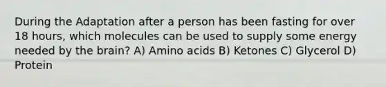 During the Adaptation after a person has been fasting for over 18 hours, which molecules can be used to supply some energy needed by the brain? A) Amino acids B) Ketones C) Glycerol D) Protein