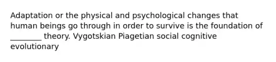 Adaptation or the physical and psychological changes that human beings go through in order to survive is the foundation of ________ theory. Vygotskian Piagetian social cognitive evolutionary