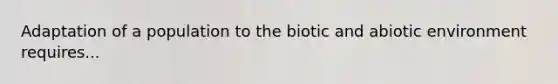 Adaptation of a population to the biotic and abiotic environment requires...