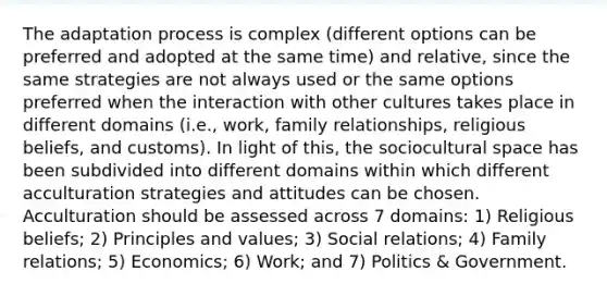 The adaptation process is complex (different options can be preferred and adopted at the same time) and relative, since the same strategies are not always used or the same options preferred when the interaction with other cultures takes place in different domains (i.e., work, family relationships, religious beliefs, and customs). In light of this, the sociocultural space has been subdivided into different domains within which different acculturation strategies and attitudes can be chosen. Acculturation should be assessed across 7 domains: 1) Religious beliefs; 2) Principles and values; 3) Social relations; 4) Family relations; 5) Economics; 6) Work; and 7) Politics & Government.