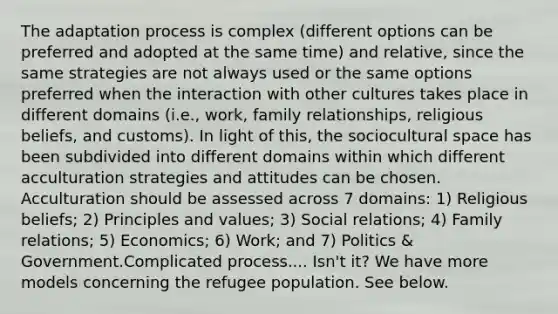 The adaptation process is complex (different options can be preferred and adopted at the same time) and relative, since the same strategies are not always used or the same options preferred when the interaction with other cultures takes place in different domains (i.e., work, family relationships, religious beliefs, and customs). In light of this, the sociocultural space has been subdivided into different domains within which different acculturation strategies and attitudes can be chosen. Acculturation should be assessed across 7 domains: 1) Religious beliefs; 2) Principles and values; 3) Social relations; 4) Family relations; 5) Economics; 6) Work; and 7) Politics & Government.Complicated process.... Isn't it? We have more models concerning the refugee population. See below.