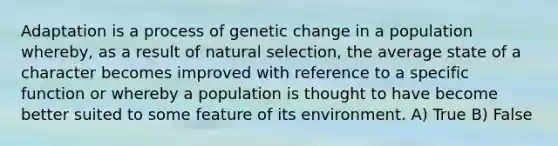 Adaptation is a process of genetic change in a population whereby, as a result of natural selection, the average state of a character becomes improved with reference to a specific function or whereby a population is thought to have become better suited to some feature of its environment. A) True B) False