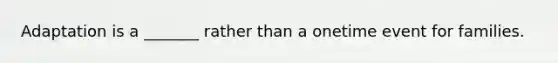 Adaptation is a _______ rather than a onetime event for families.