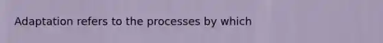 Adaptation refers to the processes by which