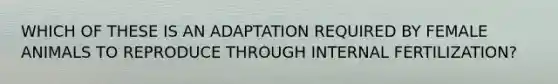 WHICH OF THESE IS AN ADAPTATION REQUIRED BY FEMALE ANIMALS TO REPRODUCE THROUGH INTERNAL FERTILIZATION?