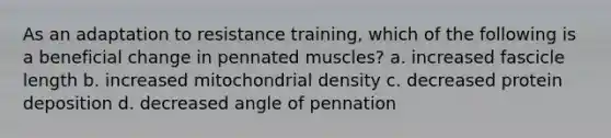 As an adaptation to resistance training, which of the following is a beneficial change in pennated muscles? a. increased fascicle length b. increased mitochondrial density c. decreased protein deposition d. decreased angle of pennation