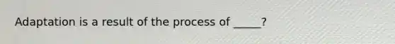 Adaptation is a result of the process of _____?