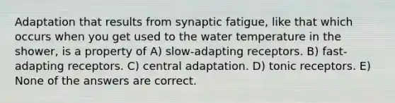 Adaptation that results from synaptic fatigue, like that which occurs when you get used to the water temperature in the shower, is a property of A) slow-adapting receptors. B) fast-adapting receptors. C) central adaptation. D) tonic receptors. E) None of the answers are correct.