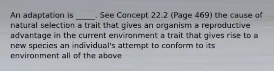 An adaptation is _____. See Concept 22.2 (Page 469) the cause of natural selection a trait that gives an organism a reproductive advantage in the current environment a trait that gives rise to a new species an individual's attempt to conform to its environment all of the above