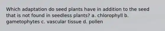 Which adaptation do seed plants have in addition to the seed that is not found in seedless plants? a. chlorophyll b. gametophytes c. vascular tissue d. pollen