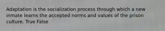 Adaptation is the socialization process through which a new inmate learns the accepted norms and values of the prison culture. True False