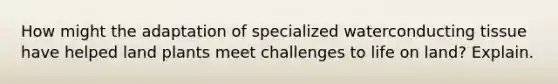 How might the adaptation of specialized waterconducting tissue have helped land plants meet challenges to <a href='https://www.questionai.com/knowledge/k9VzeMAjx8-life-on-land' class='anchor-knowledge'>life on land</a>? Explain.