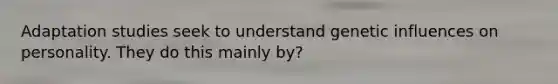 Adaptation studies seek to understand genetic influences on personality. They do this mainly by?