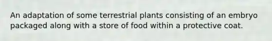 An adaptation of some terrestrial plants consisting of an embryo packaged along with a store of food within a protective coat.