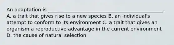 An adaptation is _______________________________________________. A. a trait that gives rise to a new species B. an individual's attempt to conform to its environment C. a trait that gives an organism a reproductive advantage in the current environment D. the cause of natural selection