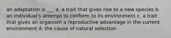 an adaptation is ___ a. a trait that gives rise to a new species b. an individual's attempt to conform to its environment c. a trait that gives an organism a reproductive advantage in the current environment d. the cause of natural selection