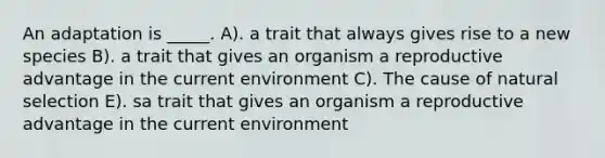 An adaptation is _____. A). a trait that always gives rise to a new species B). a trait that gives an organism a reproductive advantage in the current environment C). The cause of natural selection E). sa trait that gives an organism a reproductive advantage in the current environment