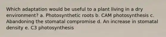 Which adaptation would be useful to a plant living in a dry environment? a. Photosynthetic roots b. CAM photosynthesis c. Abandoning the stomatal compromise d. An increase in stomatal density e. C3 photosynthesis