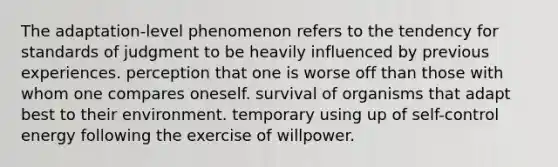 The adaptation-level phenomenon refers to the tendency for standards of judgment to be heavily influenced by previous experiences. perception that one is worse off than those with whom one compares oneself. survival of organisms that adapt best to their environment. temporary using up of self-control energy following the exercise of willpower.