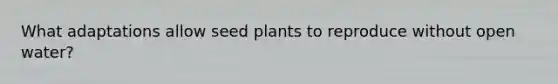 What adaptations allow seed plants to reproduce without open water?