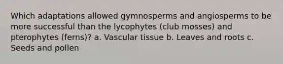 Which adaptations allowed gymnosperms and angiosperms to be more successful than the lycophytes (club mosses) and pterophytes (ferns)? a. Vascular tissue b. Leaves and roots c. Seeds and pollen