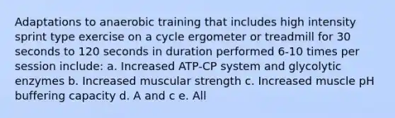 Adaptations to anaerobic training that includes high intensity sprint type exercise on a cycle ergometer or treadmill for 30 seconds to 120 seconds in duration performed 6-10 times per session include: a. Increased ATP-CP system and glycolytic enzymes b. Increased muscular strength c. Increased muscle pH buffering capacity d. A and c e. All