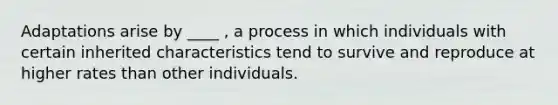 Adaptations arise by ____ , a process in which individuals with certain inherited characteristics tend to survive and reproduce at higher rates than other individuals.