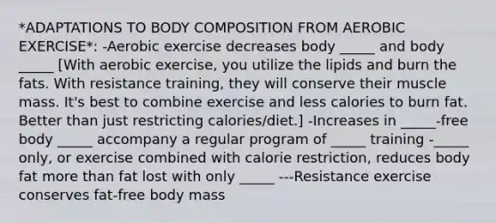 *ADAPTATIONS TO BODY COMPOSITION FROM AEROBIC EXERCISE*: -Aerobic exercise decreases body _____ and body _____ [With aerobic exercise, you utilize the lipids and burn the fats. With resistance training, they will conserve their muscle mass. It's best to combine exercise and less calories to burn fat. Better than just restricting calories/diet.] -Increases in _____-free body _____ accompany a regular program of _____ training -_____ only, or exercise combined with calorie restriction, reduces body fat more than fat lost with only _____ ---Resistance exercise conserves fat-free body mass