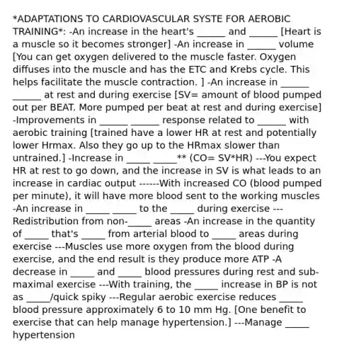 *ADAPTATIONS TO CARDIOVASCULAR SYSTE FOR AEROBIC TRAINING*: -An increase in the heart's ______ and ______ [Heart is a muscle so it becomes stronger] -An increase in ______ volume [You can get oxygen delivered to the muscle faster. Oxygen diffuses into the muscle and has the ETC and Krebs cycle. This helps facilitate the muscle contraction. ] -An increase in ______ ______ at rest and during exercise [SV= amount of blood pumped out per BEAT. More pumped per beat at rest and during exercise] -Improvements in ______ ______ response related to ______ with aerobic training [trained have a lower HR at rest and potentially lower Hrmax. Also they go up to the HRmax slower than untrained.] -Increase in _____ _____** (CO= SV*HR) ---You expect HR at rest to go down, and the increase in SV is what leads to an increase in cardiac output ------With increased CO (blood pumped per minute), it will have more blood sent to the working muscles -An increase in _____ _____ to the _____ during exercise ---Redistribution from non-_____ areas -An increase in the quantity of _____ that's _____ from arterial blood to _____ areas during exercise ---Muscles use more oxygen from the blood during exercise, and the end result is they produce more ATP -A decrease in _____ and _____ blood pressures during rest and sub-maximal exercise ---With training, the _____ increase in BP is not as _____/quick spiky ---Regular aerobic exercise reduces _____ blood pressure approximately 6 to 10 mm Hg. [One benefit to exercise that can help manage hypertension.] ---Manage _____ hypertension