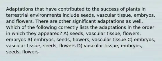 Adaptations that have contributed to the success of plants in terrestrial environments include seeds, <a href='https://www.questionai.com/knowledge/k1HVFq17mo-vascular-tissue' class='anchor-knowledge'>vascular tissue</a>, embryos, and flowers. There are other significant adaptations as well. Which of the following correctly lists the adaptations in the order in which they appeared? A) seeds, vascular tissue, flowers, embryos B) embryos, seeds, flowers, vascular tissue C) embryos, vascular tissue, seeds, flowers D) vascular tissue, embryos, seeds, flowers