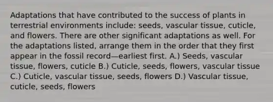 Adaptations that have contributed to the success of plants in terrestrial environments include: seeds, vascular tissue, cuticle, and flowers. There are other significant adaptations as well. For the adaptations listed, arrange them in the order that they first appear in the fossil record—earliest first. A.) Seeds, vascular tissue, flowers, cuticle B.) Cuticle, seeds, flowers, vascular tissue C.) Cuticle, vascular tissue, seeds, flowers D.) Vascular tissue, cuticle, seeds, flowers