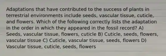 Adaptations that have contributed to the success of plants in terrestrial environments include seeds, vascular tissue, cuticle, and flowers. Which of the following correctly lists the adaptation in the order in which they appeared in the fossil record? A) Seeds, vascular tissue, flowers, cuticle B) Cuticle, seeds, flowers, vascular tissue C) Cuticle, vascular tissue, seeds, flowers D) Vascular tissue, cuticle, seeds, flowers