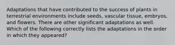 Adaptations that have contributed to the success of plants in terrestrial environments include seeds, <a href='https://www.questionai.com/knowledge/k1HVFq17mo-vascular-tissue' class='anchor-knowledge'>vascular tissue</a>, embryos, and flowers. There are other significant adaptations as well. Which of the following correctly lists the adaptations in the order in which they appeared?