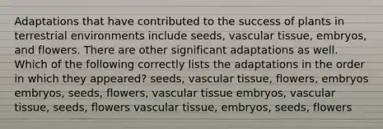 Adaptations that have contributed to the success of plants in terrestrial environments include seeds, vascular tissue, embryos, and flowers. There are other significant adaptations as well. Which of the following correctly lists the adaptations in the order in which they appeared? seeds, vascular tissue, flowers, embryos embryos, seeds, flowers, vascular tissue embryos, vascular tissue, seeds, flowers vascular tissue, embryos, seeds, flowers