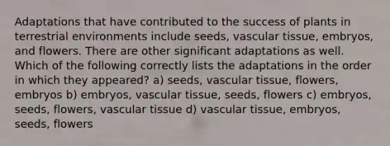 Adaptations that have contributed to the success of plants in terrestrial environments include seeds, vascular tissue, embryos, and flowers. There are other significant adaptations as well. Which of the following correctly lists the adaptations in the order in which they appeared? a) seeds, vascular tissue, flowers, embryos b) embryos, vascular tissue, seeds, flowers c) embryos, seeds, flowers, vascular tissue d) vascular tissue, embryos, seeds, flowers