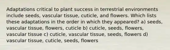 Adaptations critical to plant success in terrestrial environments include seeds, <a href='https://www.questionai.com/knowledge/k1HVFq17mo-vascular-tissue' class='anchor-knowledge'>vascular tissue</a>, cuticle, and flowers. Which lists these adaptations in the order in which they appeared? a) seeds, vascular tissue, flowers, cuticle b) cuticle, seeds, flowers, vascular tissue c) cuticle, vascular tissue, seeds, flowers d) vascular tissue, cuticle, seeds, flowers