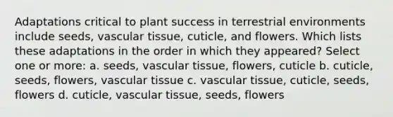 Adaptations critical to plant success in terrestrial environments include seeds, vascular tissue, cuticle, and flowers. Which lists these adaptations in the order in which they appeared? Select one or more: a. seeds, vascular tissue, flowers, cuticle b. cuticle, seeds, flowers, vascular tissue c. vascular tissue, cuticle, seeds, flowers d. cuticle, vascular tissue, seeds, flowers