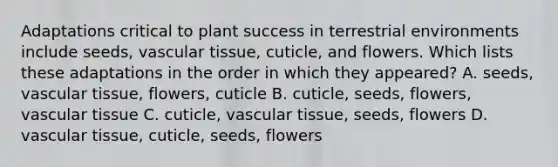 Adaptations critical to plant success in terrestrial environments include seeds, vascular tissue, cuticle, and flowers. Which lists these adaptations in the order in which they appeared? A. seeds, vascular tissue, flowers, cuticle B. cuticle, seeds, flowers, vascular tissue C. cuticle, vascular tissue, seeds, flowers D. vascular tissue, cuticle, seeds, flowers