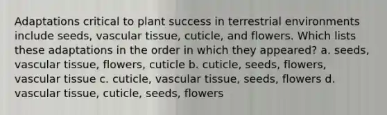 Adaptations critical to plant success in terrestrial environments include seeds, vascular tissue, cuticle, and flowers. Which lists these adaptations in the order in which they appeared? a. seeds, vascular tissue, flowers, cuticle b. cuticle, seeds, flowers, vascular tissue c. cuticle, vascular tissue, seeds, flowers d. vascular tissue, cuticle, seeds, flowers