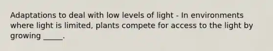 Adaptations to deal with low levels of light - In environments where light is limited, plants compete for access to the light by growing _____.