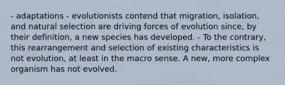 - adaptations - evolutionists contend that migration, isolation, and natural selection are driving forces of evolution since, by their definition, a new species has developed. - To the contrary, this rearrangement and selection of existing characteristics is not evolution, at least in the macro sense. A new, more complex organism has not evolved.