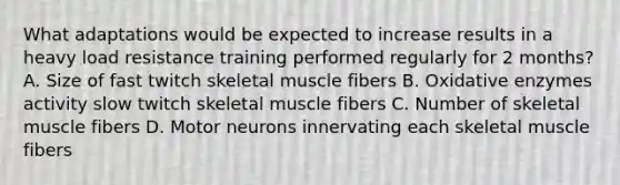 What adaptations would be expected to increase results in a heavy load resistance training performed regularly for 2 months? A. Size of fast twitch skeletal muscle fibers B. Oxidative enzymes activity slow twitch skeletal muscle fibers C. Number of skeletal muscle fibers D. Motor neurons innervating each skeletal muscle fibers