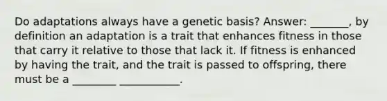 Do adaptations always have a genetic basis? Answer: _______, by definition an adaptation is a trait that enhances fitness in those that carry it relative to those that lack it. If fitness is enhanced by having the trait, and the trait is passed to offspring, there must be a ________ ___________.