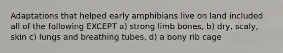 Adaptations that helped early amphibians live on land included all of the following EXCEPT a) strong limb bones, b) dry, scaly, skin c) lungs and breathing tubes, d) a bony rib cage