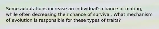 Some adaptations increase an individual's chance of mating, while often decreasing their chance of survival. What mechanism of evolution is responsible for these types of traits?