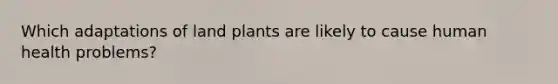 Which adaptations of land plants are likely to cause human health problems?