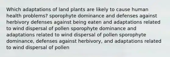 Which adaptations of land plants are likely to cause human health problems? sporophyte dominance and defenses against herbivory defenses against being eaten and adaptations related to wind dispersal of pollen sporophyte dominance and adaptations related to wind dispersal of pollen sporophyte dominance, defenses against herbivory, and adaptations related to wind dispersal of pollen