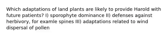 Which adaptations of land plants are likely to provide Harold with future patients? I) sporophyte dominance II) defenses against herbivory, for examle spines III) adaptations related to wind dispersal of pollen