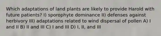 Which adaptations of land plants are likely to provide Harold with future patients? I) sporophyte dominance II) defenses against herbivory III) adaptations related to wind dispersal of pollen A) I and II B) II and III C) I and III D) I, II, and III