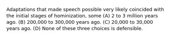 Adaptations that made speech possible very likely coincided with the initial stages of hominization, some (A) 2 to 3 million years ago. (B) 200,000 to 300,000 years ago. (C) 20,000 to 30,000 years ago. (D) None of these three choices is defensible.